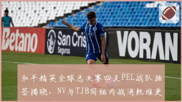 和平精英全球总决赛四支PEL战队抽签揭晓，NV与TJB同组内战消耗谁更吃亏？