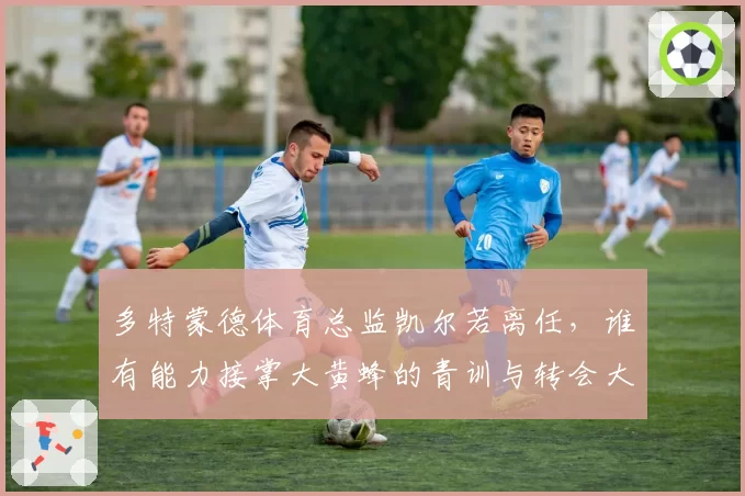 多特蒙德体育总监凯尔若离任，谁有能力接掌大黄蜂的青训与转会大权？