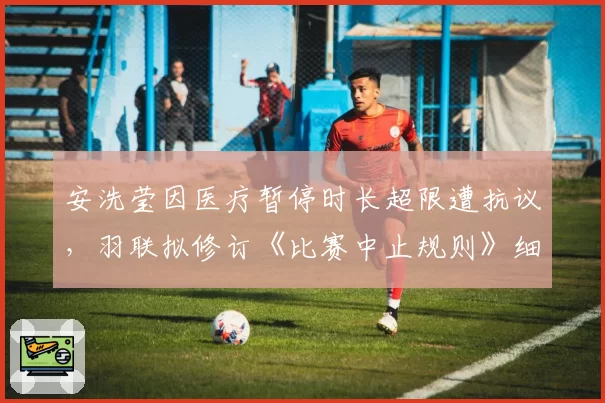 安洗莹因医疗暂停时长超限遭抗议，羽联拟修订《比赛中止规则》细化标准