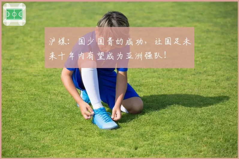 沪媒：国少国青的成功，让国足未来十年内有望成为亚洲强队！