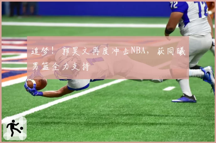 追梦！郭昊文再度冲击NBA，获同曦男篮全力支持
