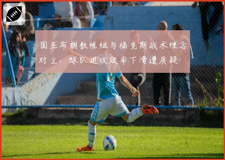 国王布朗教练组与福克斯战术理念对立，球队进攻效率下滑遭质疑