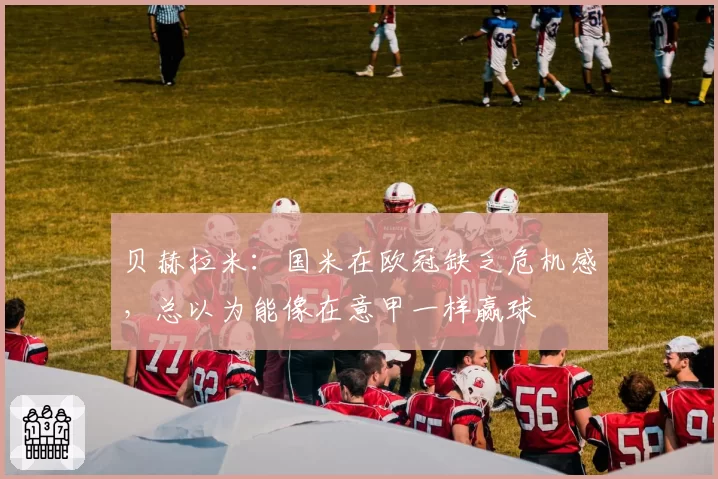 贝赫拉米：国米在欧冠缺乏危机感，总以为能像在意甲一样赢球