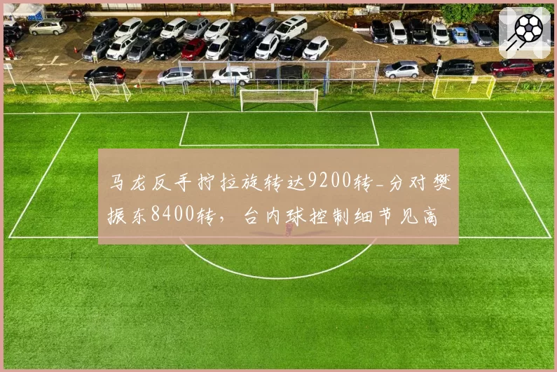 马龙反手拧拉旋转达9200转_分对樊振东8400转，台内球控制细节见高下