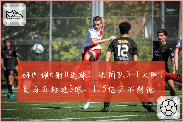 姆巴佩6射0进球!法国队3-1大胜,皇马目标进3球,1.5亿买不到他