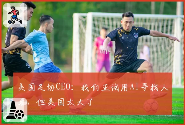美国足协CEO:我们正试用AI寻找人才,但美国太大了