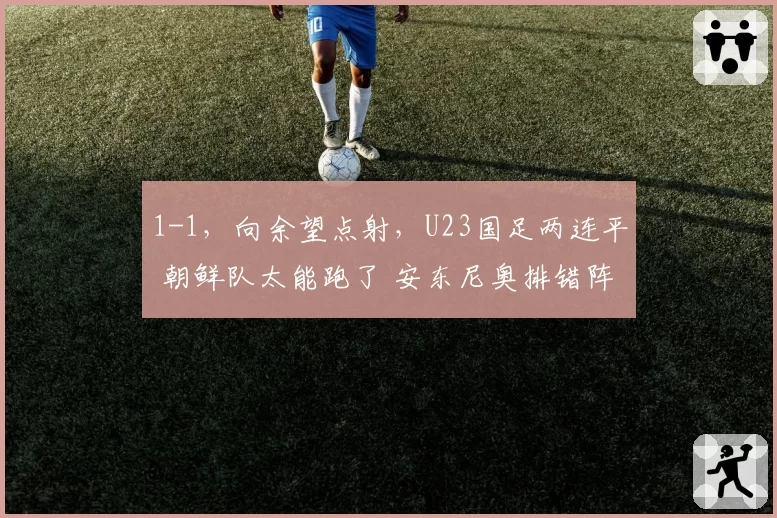 1-1，向余望点射，U23国足两连平 朝鲜队太能跑了 安东尼奥排错阵