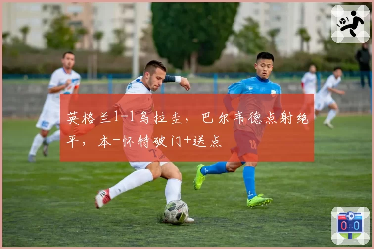 英格兰1-1乌拉圭，巴尔韦德点射绝平，本-怀特破门+送点