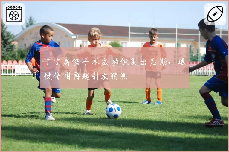 丁宁肩伤手术成功但复出无期，退役传闻再起引发猜测
