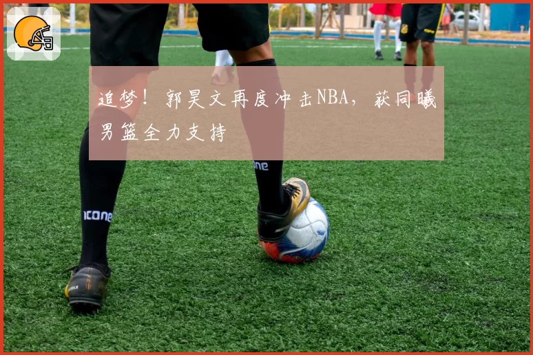 追梦！郭昊文再度冲击NBA，获同曦男篮全力支持