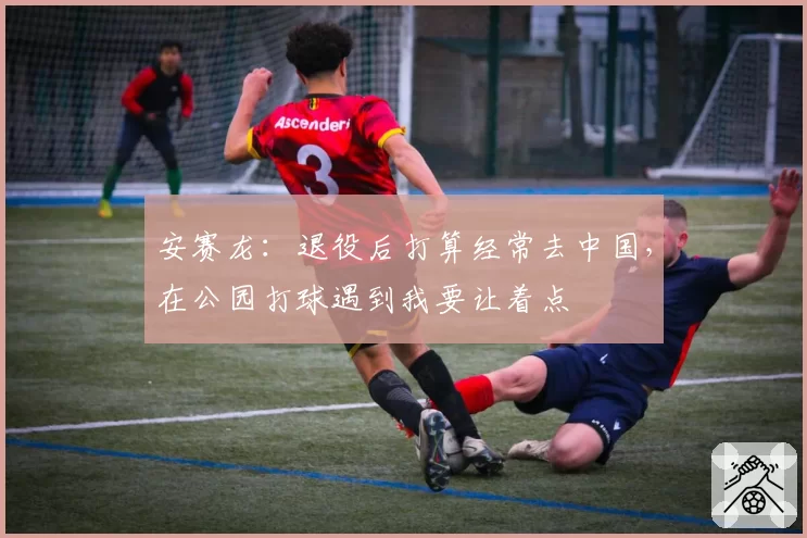 安赛龙：退役后打算经常去中国，在公园打球遇到我要让着点
