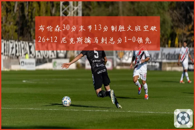 布伦森30分末节13分制胜文班空砍26+12 尼克斯擒马刺总分1-0领先