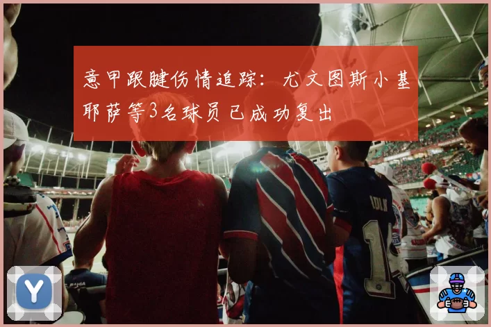 意甲跟腱伤情追踪:尤文图斯小基耶萨等3名球员已成功复出