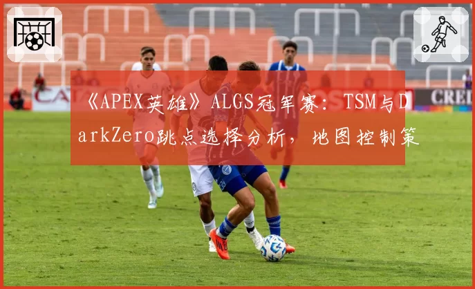 《APEX英雄》ALGS冠军赛：TSM与DarkZero跳点选择分析，地图控制策略截然不同