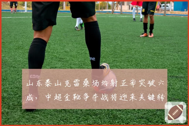 山东泰山克雷桑场均射正率突破六成，中超金靴争夺战将迎来关键转折