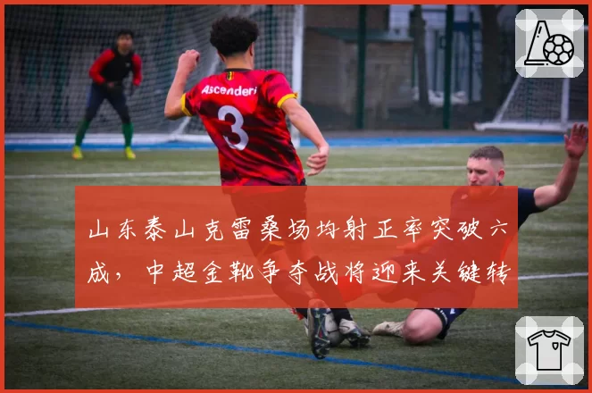 山东泰山克雷桑场均射正率突破六成，中超金靴争夺战将迎来关键转折