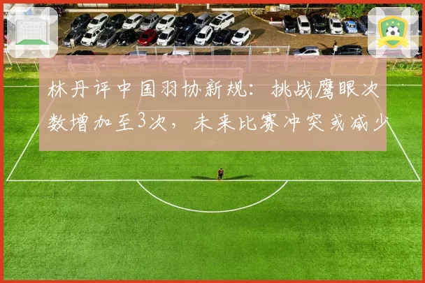 林丹评中国羽协新规：挑战鹰眼次数增加至3次，未来比赛冲突或减少
