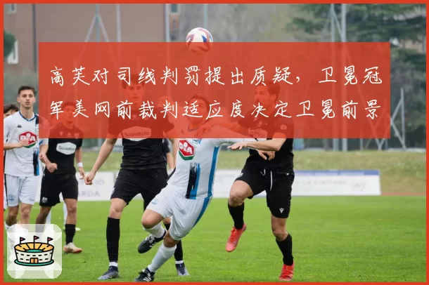 高芙对司线判罚提出质疑，卫冕冠军美网前裁判适应度决定卫冕前景