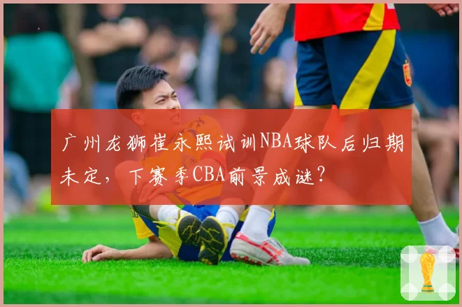 广州龙狮崔永熙试训NBA球队后归期未定，下赛季CBA前景成谜？