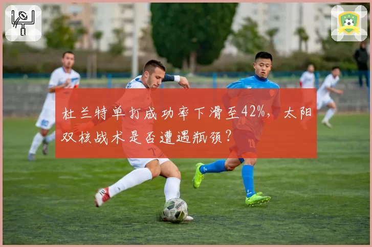 杜兰特单打成功率下滑至42%，太阳双核战术是否遭遇瓶颈？