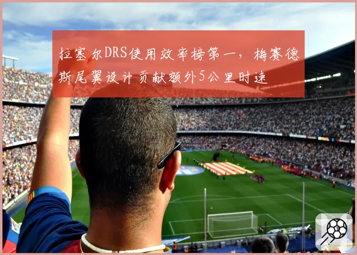 拉塞尔DRS使用效率榜第一，梅赛德斯尾翼设计贡献额外5公里时速