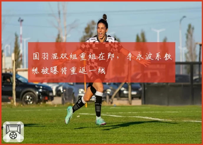 国羽混双组重组在即，李永波系教练被曝将重返一线