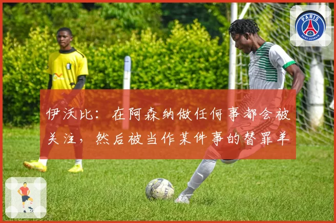 伊沃比：在阿森纳做任何事都会被关注，然后被当作某件事的替罪羊