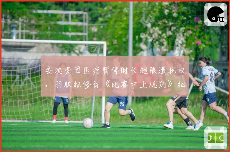 安洗莹因医疗暂停时长超限遭抗议，羽联拟修订《比赛中止规则》细化标准