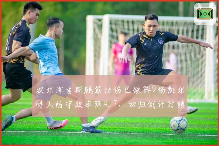 波尔津吉斯腿筋拉伤已缺阵9场凯尔特人防守效率降4.7，回归倒计时锁定感恩节前