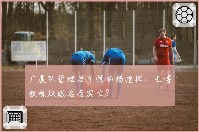 广厦队管理层干预临场指挥,王博教练权威名存实亡?