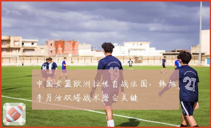 中国女篮欧洲拉练首战法国，韩旭李月汝双塔战术磨合关键