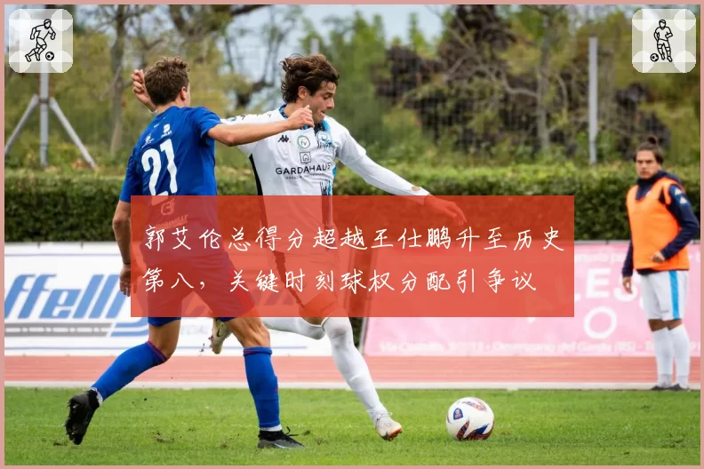 郭艾伦总得分超越王仕鹏升至历史第八，关键时刻球权分配引争议