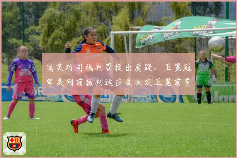 高芙对司线判罚提出质疑，卫冕冠军美网前裁判适应度决定卫冕前景