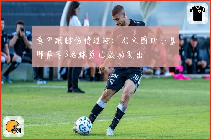 意甲跟腱伤情追踪:尤文图斯小基耶萨等3名球员已成功复出