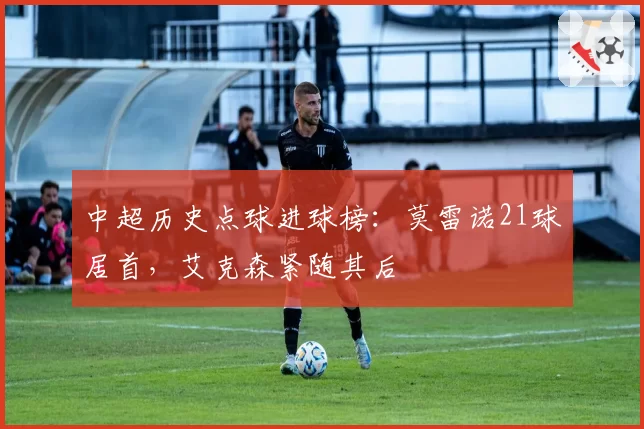 中超历史点球进球榜：莫雷诺21球居首，艾克森紧随其后