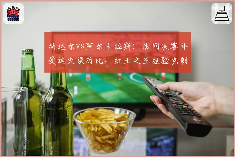 纳达尔vs阿尔卡拉斯：法网决赛非受迫失误对比，红土之王经验克制新生代冲击