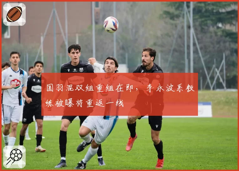 国羽混双组重组在即，李永波系教练被曝将重返一线
