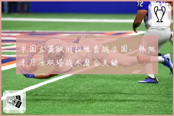 中国女篮欧洲拉练首战法国，韩旭李月汝双塔战术磨合关键