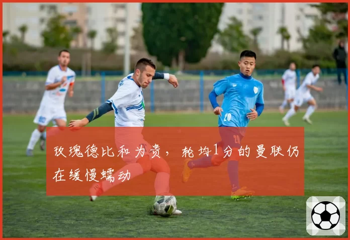 玫瑰德比和为贵，轮均1分的曼联仍在缓慢蠕动