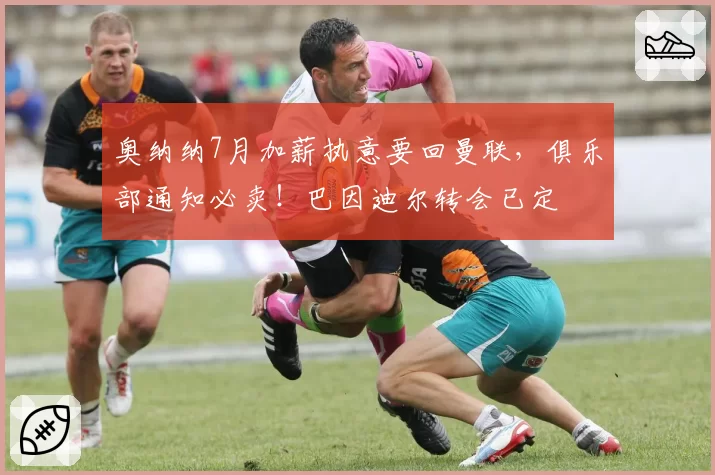 奥纳纳7月加薪执意要回曼联,俱乐部通知必卖!巴因迪尔转会已定