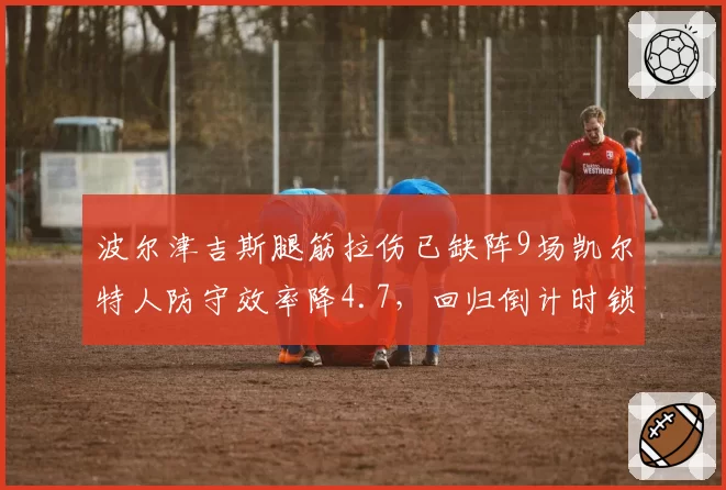 波尔津吉斯腿筋拉伤已缺阵9场凯尔特人防守效率降4.7，回归倒计时锁定感恩节前