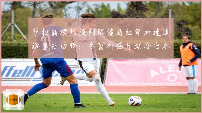萨拉赫续约谈判陷僵局红军加速追逐皇社边锋,冬窗补强计划浮出水面