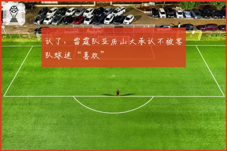 认了，雷霆队亚历山大承认不被客队球迷“喜欢”