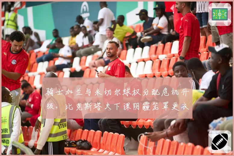 骑士加兰与米切尔球权分配危机升级，比克斯塔夫下课阴霾笼罩更衣室