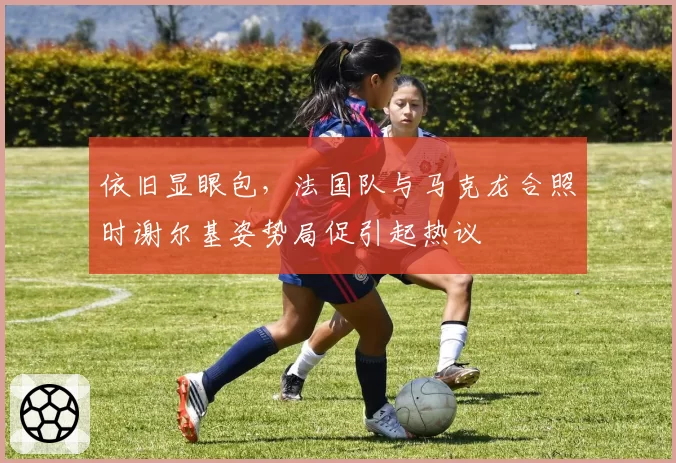依旧显眼包，法国队与马克龙合照时谢尔基姿势局促引起热议