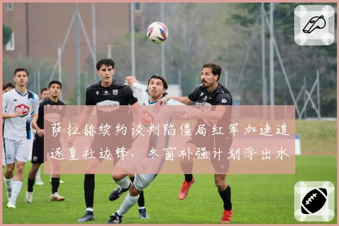 萨拉赫续约谈判陷僵局红军加速追逐皇社边锋，冬窗补强计划浮出水面