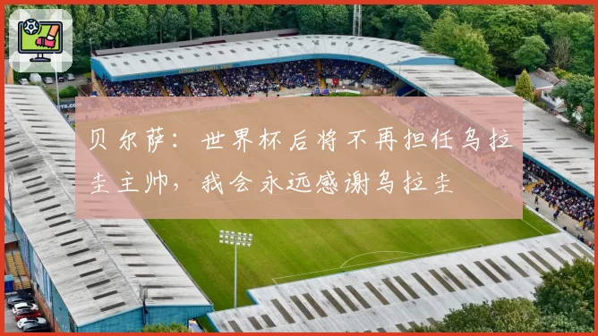 贝尔萨：世界杯后将不再担任乌拉圭主帅，我会永远感谢乌拉圭