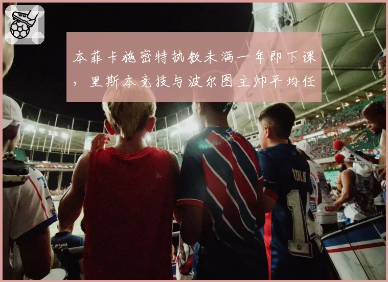 本菲卡施密特执教未满一年即下课，里斯本竞技与波尔图主帅平均任期超3年形成反差