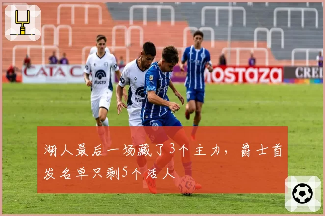 湖人最后一场藏了3个主力，爵士首发名单只剩5个活人