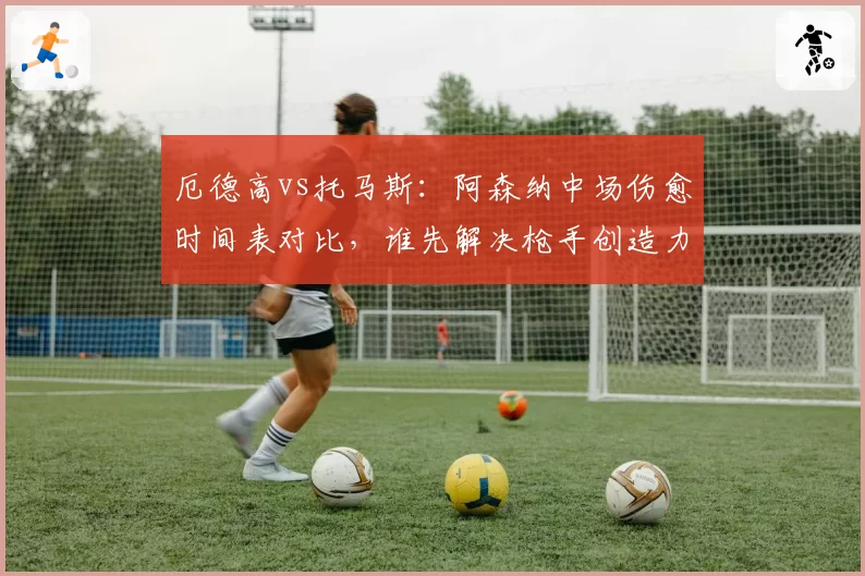 厄德高vs托马斯：阿森纳中场伤愈时间表对比，谁先解决枪手创造力危机？